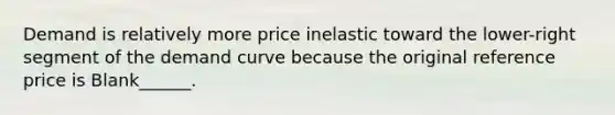 Demand is relatively more price inelastic toward the lower-right segment of the demand curve because the original reference price is Blank______.