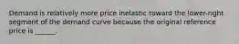 Demand is relatively more price inelastic toward the lower-right segment of the demand curve because the original reference price is ______.