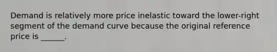 Demand is relatively more price inelastic toward the lower-right segment of the demand curve because the original reference price is ______.