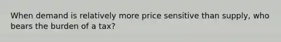 When demand is relatively more price sensitive than supply, who bears the burden of a tax?