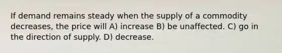 If demand remains steady when the supply of a commodity decreases, the price will A) increase B) be unaffected. C) go in the direction of supply. D) decrease.