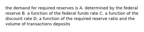 the demand for required reserves is A. determined by the federal reserve B. a function of the federal funds rate C. a function of the discount rate D. a function of the required reserve ratio and the volume of transactions deposits