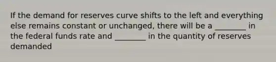 If the demand for reserves curve shifts to the left and everything else remains constant or unchanged, there will be a ________ in the federal funds rate and ________ in the quantity of reserves demanded