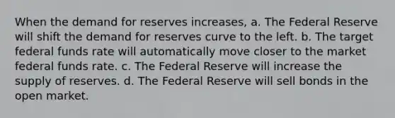 When the demand for reserves increases, a. The Federal Reserve will shift the demand for reserves curve to the left. b. The target federal funds rate will automatically move closer to the market federal funds rate. c. The Federal Reserve will increase the supply of reserves. d. The Federal Reserve will sell bonds in the open market.