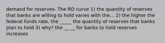 demand for reserves- The RD curve 1) the quantity of reserves that banks are willing to hold varies with the... 2) the higher the federal funds rate, the _____ the quantity of reserves that banks plan to hold 3) why? the __ __ for banks to hold reserves increases