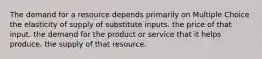 The demand for a resource depends primarily on Multiple Choice the elasticity of supply of substitute inputs. the price of that input. the demand for the product or service that it helps produce. the supply of that resource.