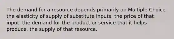 The demand for a resource depends primarily on Multiple Choice the elasticity of supply of substitute inputs. the price of that input. the demand for the product or service that it helps produce. the supply of that resource.