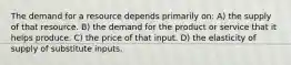 The demand for a resource depends primarily on: A) the supply of that resource. B) the demand for the product or service that it helps produce. C) the price of that input. D) the elasticity of supply of substitute inputs.