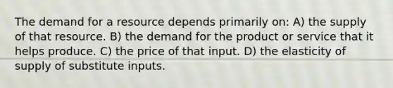 The demand for a resource depends primarily on: A) the supply of that resource. B) the demand for the product or service that it helps produce. C) the price of that input. D) the elasticity of supply of substitute inputs.