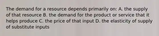 The demand for a resource depends primarily on: A. the supply of that resource B. the demand for the product or service that it helps produce C. the price of that input D. the elasticity of supply of substitute inputs