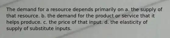 The demand for a resource depends primarily on a. the supply of that resource. b. the demand for the product or service that it helps produce. c. the price of that input. d. the elasticity of supply of substitute inputs.