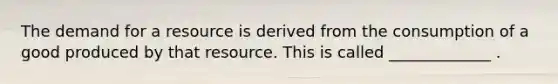 The demand for a resource is derived from the consumption of a good produced by that resource. This is called _____________ .