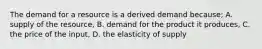 The demand for a resource is a derived demand because; A. supply of the resource, B. demand for the product it produces, C. the price of the input, D. the elasticity of supply