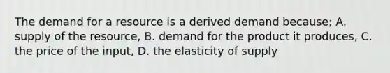 The demand for a resource is a derived demand because; A. supply of the resource, B. demand for the product it produces, C. the price of the input, D. the elasticity of supply