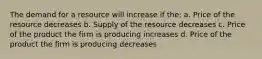 The demand for a resource will increase if the: a. Price of the resource decreases b. Supply of the resource decreases c. Price of the product the firm is producing increases d. Price of the product the firm is producing decreases