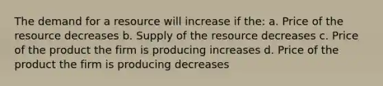 The demand for a resource will increase if the: a. Price of the resource decreases b. Supply of the resource decreases c. Price of the product the firm is producing increases d. Price of the product the firm is producing decreases