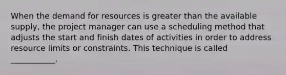 When the demand for resources is greater than the available supply, the project manager can use a scheduling method that adjusts the start and finish dates of activities in order to address resource limits or constraints. This technique is called ___________.