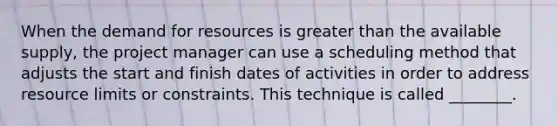 When <a href='https://www.questionai.com/knowledge/kshMRVSWp9-the-demand-for-resources' class='anchor-knowledge'>the demand for resources</a> is <a href='https://www.questionai.com/knowledge/ktgHnBD4o3-greater-than' class='anchor-knowledge'>greater than</a> the available supply, the project manager can use a scheduling method that adjusts the start and finish dates of activities in order to address resource limits or constraints. This technique is called ________.