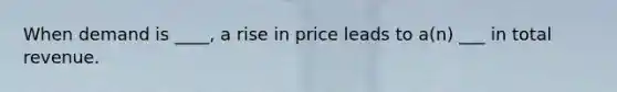 When demand is ____, a rise in price leads to a(n) ___ in total revenue.