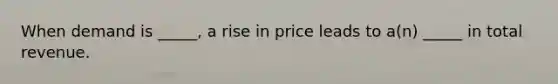 When demand is _____, a rise in price leads to a(n) _____ in total revenue.