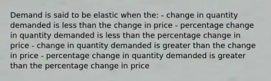 Demand is said to be elastic when the: - change in quantity demanded is less than the change in price - percentage change in quantity demanded is less than the percentage change in price - change in quantity demanded is greater than the change in price - percentage change in quantity demanded is greater than the percentage change in price