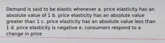 Demand is said to be elastic whenever a. price elasticity has an absolute value of 1 b. price elasticity has an absolute value greater than 1 c. price elasticity has an absolute value less than 1 d. price elasticity is negative e. consumers respond to a change in price