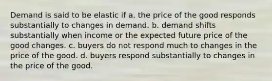 Demand is said to be elastic if a. the price of the good responds substantially to changes in demand. b. demand shifts substantially when income or the expected future price of the good changes. c. buyers do not respond much to changes in the price of the good. d. buyers respond substantially to changes in the price of the good.