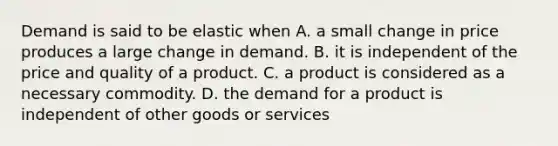 Demand is said to be elastic when A. a small change in price produces a large change in demand. B. it is independent of the price and quality of a product. C. a product is considered as a necessary commodity. D. the demand for a product is independent of other goods or services