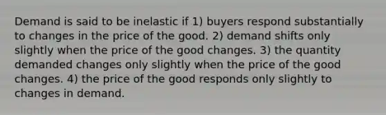 Demand is said to be inelastic if 1) buyers respond substantially to changes in the price of the good. 2) demand shifts only slightly when the price of the good changes. 3) the quantity demanded changes only slightly when the price of the good changes. 4) the price of the good responds only slightly to changes in demand.