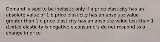 Demand is said to be inelastic only if a.price elasticity has an absolute value of 1 b.price elasticity has an absolute value greater than 1 c.price elasticity has an absolute value less than 1 d.price elasticity is negative e.consumers do not respond to a change in price