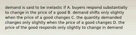 demand is said to be inelastic if A. buyers respond substantially to change in the price of a good B. demand shifts only slightly when the price of a good changes C. the quantity demanded changes only slightly when the price of a good changes D. the price of the good responds only slightly to change in demand