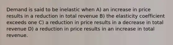 Demand is said to be inelastic when A) an increase in price results in a reduction in total revenue B) the elasticity coefficient exceeds one C) a reduction in price results in a decrease in total revenue D) a reduction in price results in an increase in total revenue.