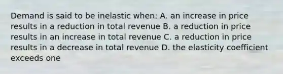 Demand is said to be inelastic when: A. an increase in price results in a reduction in total revenue B. a reduction in price results in an increase in total revenue C. a reduction in price results in a decrease in total revenue D. the elasticity coefficient exceeds one