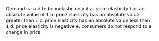 Demand is said to be inelastic only if a. price elasticity has an <a href='https://www.questionai.com/knowledge/kbbTh4ZPeb-absolute-value' class='anchor-knowledge'>absolute value</a> of 1 b. price elasticity has an absolute value <a href='https://www.questionai.com/knowledge/ktgHnBD4o3-greater-than' class='anchor-knowledge'>greater than</a> 1 c. price elasticity has an absolute value <a href='https://www.questionai.com/knowledge/k7BtlYpAMX-less-than' class='anchor-knowledge'>less than</a> 1 d. price elasticity is negative e. consumers do not respond to a change in price