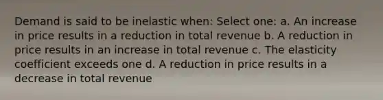 Demand is said to be inelastic when: Select one: a. An increase in price results in a reduction in total revenue b. A reduction in price results in an increase in total revenue c. The elasticity coefficient exceeds one d. A reduction in price results in a decrease in total revenue