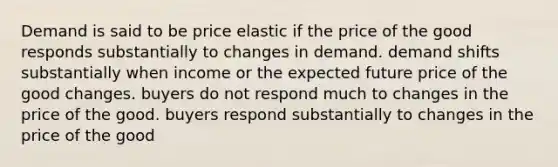 Demand is said to be price elastic if the price of the good responds substantially to changes in demand. demand shifts substantially when income or the expected future price of the good changes. buyers do not respond much to changes in the price of the good. buyers respond substantially to changes in the price of the good