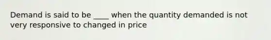 Demand is said to be ____ when the quantity demanded is not very responsive to changed in price