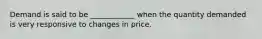 Demand is said to be ____________ when the quantity demanded is very responsive to changes in price.