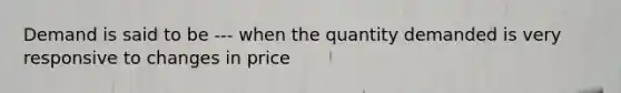 Demand is said to be --- when the quantity demanded is very responsive to changes in price