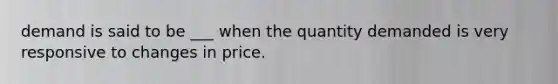 demand is said to be ___ when the quantity demanded is very responsive to changes in price.