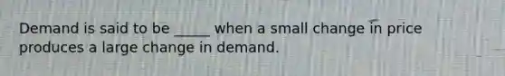 Demand is said to be _____ when a small change in price produces a large change in demand.