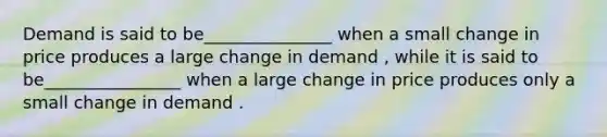 Demand is said to be_______________ when a small change in price produces a large change in demand , while it is said to be________________ when a large change in price produces only a small change in demand .