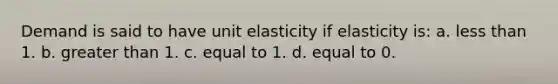 Demand is said to have unit elasticity if elasticity is: a. <a href='https://www.questionai.com/knowledge/k7BtlYpAMX-less-than' class='anchor-knowledge'>less than</a> 1. b. <a href='https://www.questionai.com/knowledge/ktgHnBD4o3-greater-than' class='anchor-knowledge'>greater than</a> 1. c. equal to 1. d. equal to 0.