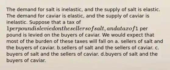 The demand for salt is inelastic, and the supply of salt is elastic. The demand for caviar is elastic, and the supply of caviar is inelastic. Suppose that a tax of 1 per pound is levied on the sellers of salt, and a tax of1 per pound is levied on the buyers of caviar. We would expect that most of the burden of these taxes will fall on a. sellers of salt and the buyers of caviar. b.sellers of salt and the sellers of caviar. c. buyers of salt and the sellers of caviar. d.buyers of salt and the buyers of caviar.