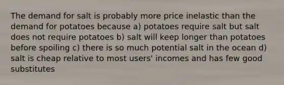 The demand for salt is probably more price inelastic than the demand for potatoes because a) potatoes require salt but salt does not require potatoes b) salt will keep longer than potatoes before spoiling c) there is so much potential salt in the ocean d) salt is cheap relative to most users' incomes and has few good substitutes