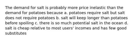 The demand for salt is probably more price inelastic than the demand for potatoes because a. potatoes require salt but salt does not require potatoes b. salt will keep longer than potatoes before spoiling c. there is so much potential salt in the ocean d. salt is cheap relative to most users' incomes and has few good substitutes