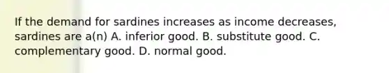 If the demand for sardines increases as income decreases, sardines are a(n) A. inferior good. B. substitute good. C. complementary good. D. normal good.