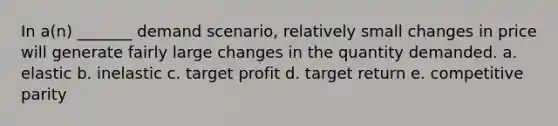 In a(n) _______ demand scenario, relatively small changes in price will generate fairly large changes in the quantity demanded. a. elastic b. inelastic c. target profit d. target return e. competitive parity