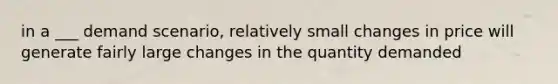 in a ___ demand scenario, relatively small changes in price will generate fairly large changes in the quantity demanded