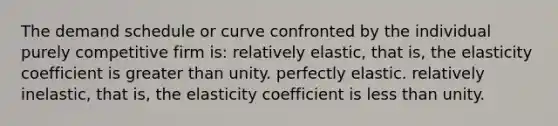 The demand schedule or curve confronted by the individual purely competitive firm is: relatively elastic, that is, the elasticity coefficient is greater than unity. perfectly elastic. relatively inelastic, that is, the elasticity coefficient is less than unity.